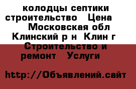 колодцы септики строительство › Цена ­ 100 - Московская обл., Клинский р-н, Клин г. Строительство и ремонт » Услуги   